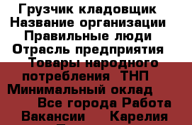 Грузчик-кладовщик › Название организации ­ Правильные люди › Отрасль предприятия ­ Товары народного потребления (ТНП) › Минимальный оклад ­ 26 000 - Все города Работа » Вакансии   . Карелия респ.,Петрозаводск г.